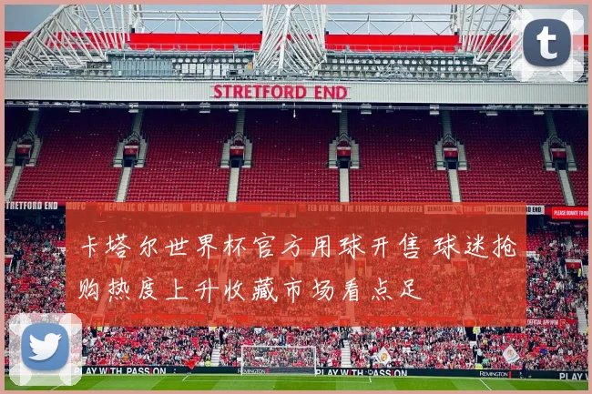 卡塔尔世界杯官方用球开售 球迷抢购热度上升收藏市场看点足