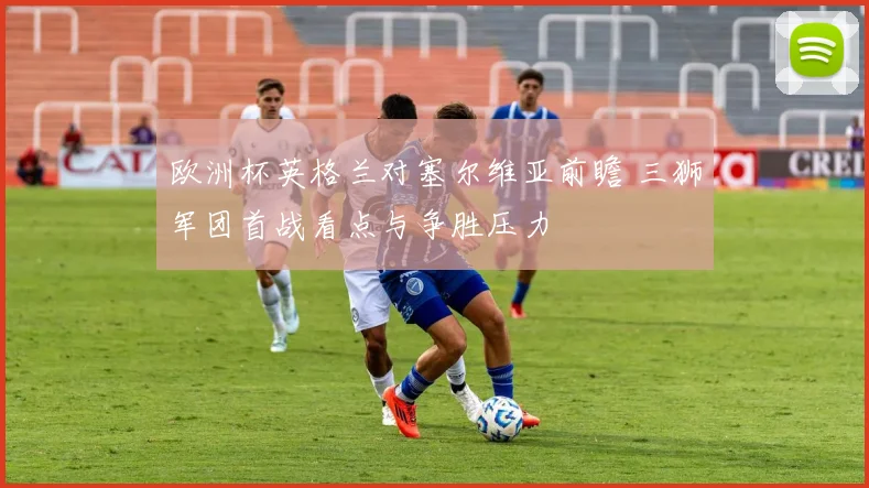 欧洲杯英格兰对塞尔维亚前瞻 三狮军团首战看点与争胜压力
