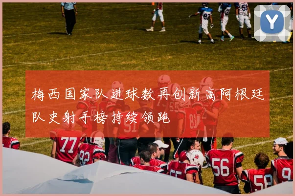 梅西国家队进球数再创新高阿根廷队史射手榜持续领跑