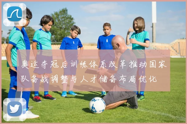 奥运夺冠后训练体系改革推动国家队备战调整与人才储备布局优化