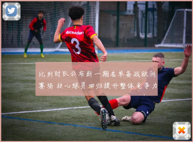 比利时队公布新一期名单备战欧洲赛场 核心球员回归提升整体竞争力