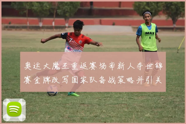 奥运大魔王重返赛场率新人夺世锦赛金牌改写国家队备战策略并引关注