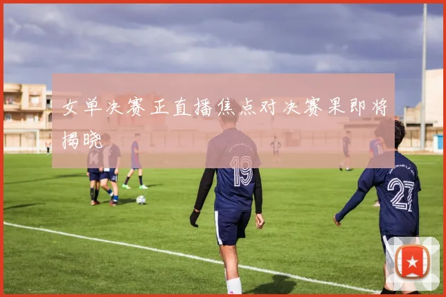 女单决赛正直播焦点对决赛果即将揭晓