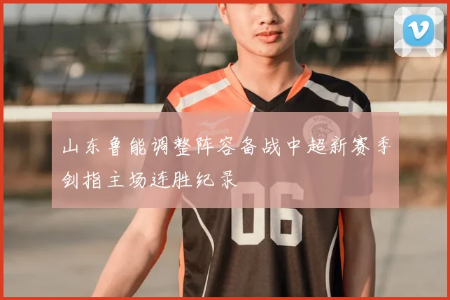 山东鲁能调整阵容备战中超新赛季剑指主场连胜纪录