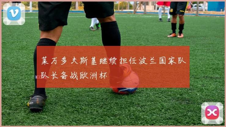 莱万多夫斯基继续担任波兰国家队队长备战欧洲杯