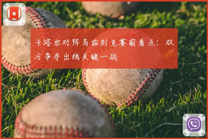 卡塔尔对阵乌兹别克赛前看点：双方争夺出线关键一战