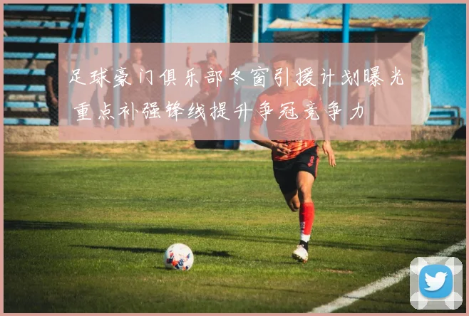足球豪门俱乐部冬窗引援计划曝光 重点补强锋线提升争冠竞争力