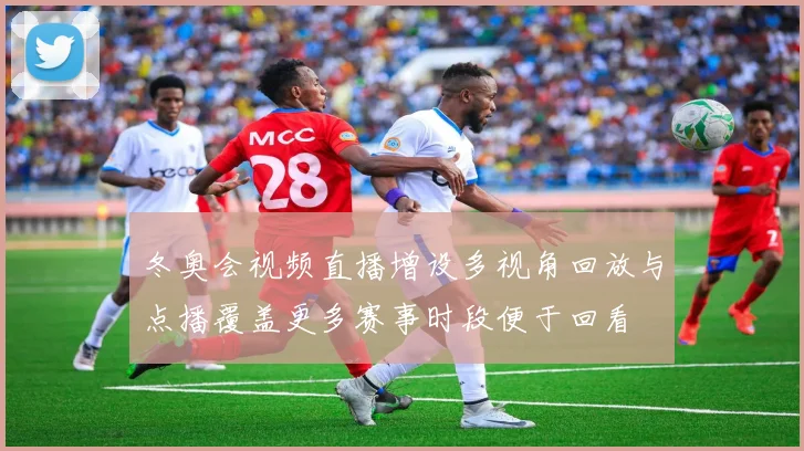 冬奥会视频直播增设多视角回放与点播覆盖更多赛事时段便于回看