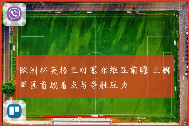 欧洲杯英格兰对塞尔维亚前瞻 三狮军团首战看点与争胜压力
