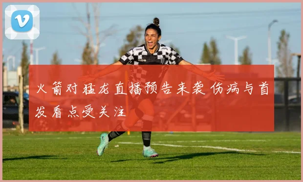 火箭对猛龙直播预告来袭 伤病与首发看点受关注