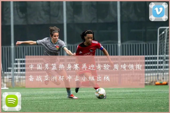 中国男篮热身赛再迎考验 周琦领衔备战亚洲杯冲击小组出线