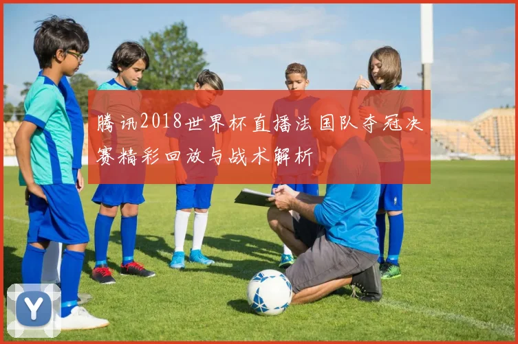 腾讯2018世界杯直播法国队夺冠决赛精彩回放与战术解析