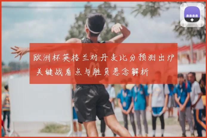 欧洲杯英格兰对丹麦比分预测出炉 关键战看点与胜负悬念解析