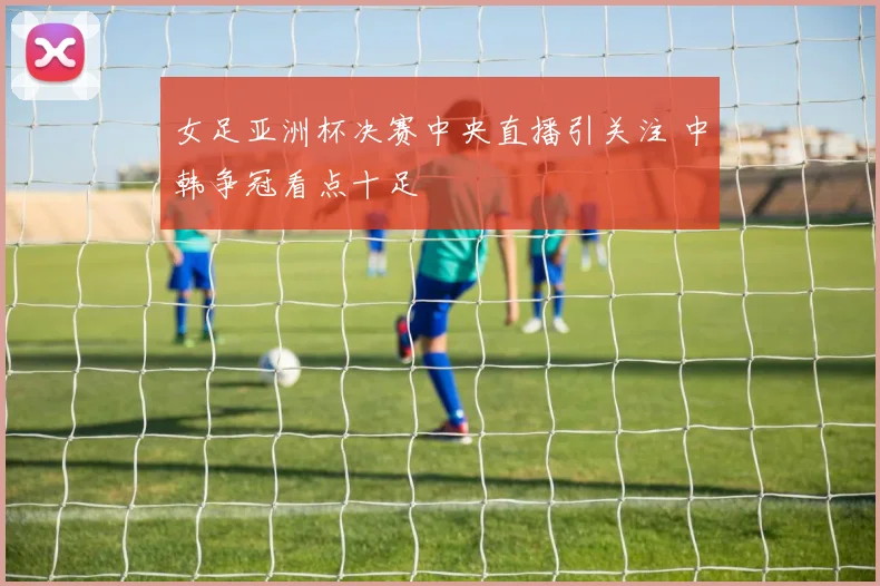 女足亚洲杯决赛中央直播引关注 中韩争冠看点十足