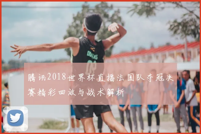 腾讯2018世界杯直播法国队夺冠决赛精彩回放与战术解析