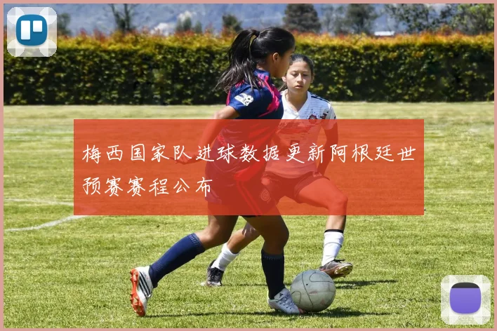 梅西国家队进球数据更新阿根廷世预赛赛程公布