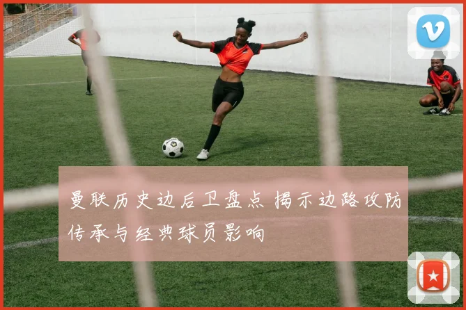曼联历史边后卫盘点 揭示边路攻防传承与经典球员影响