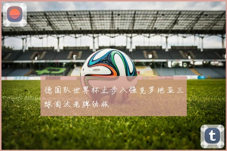 德国队世界杯止步八强克罗地亚三球淘汰老牌劲旅