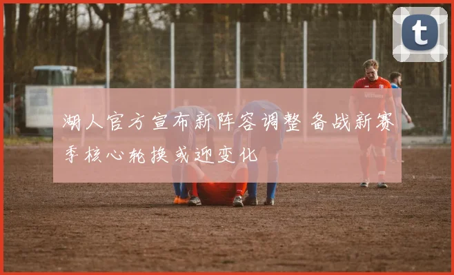 湖人官方宣布新阵容调整 备战新赛季核心轮换或迎变化
