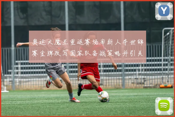 奥运大魔王重返赛场率新人夺世锦赛金牌改写国家队备战策略并引关注