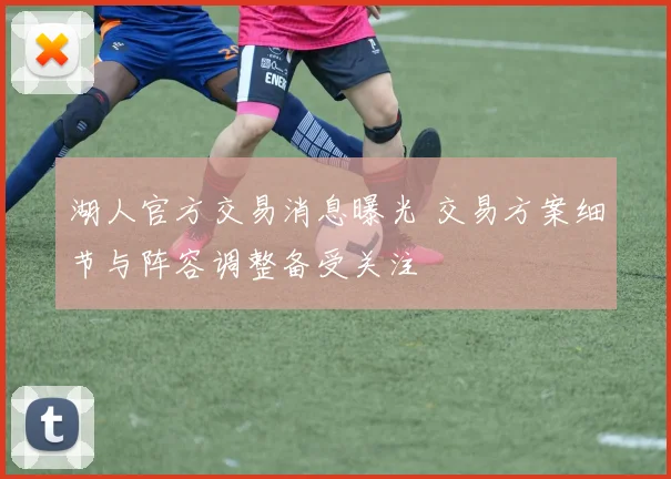 湖人官方交易消息曝光 交易方案细节与阵容调整备受关注