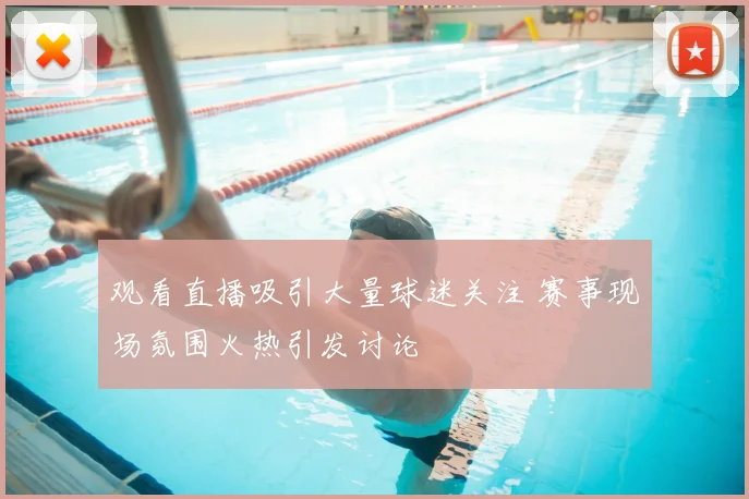 观看直播吸引大量球迷关注 赛事现场氛围火热引发讨论