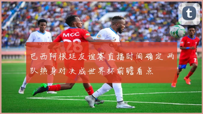 巴西阿根廷友谊赛直播时间确定 两队热身对决成世界杯前瞻看点