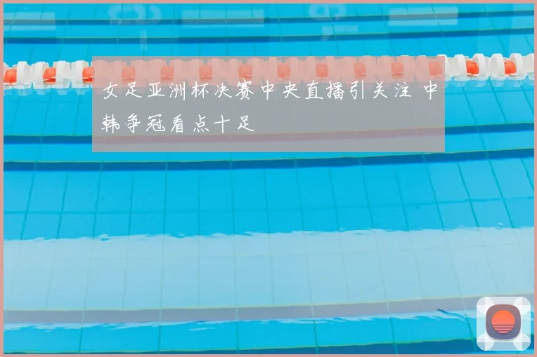 女足亚洲杯决赛中央直播引关注 中韩争冠看点十足