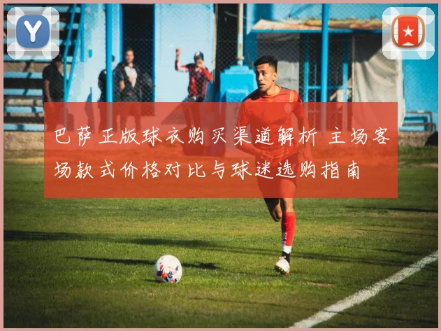巴萨正版球衣购买渠道解析 主场客场款式价格对比与球迷选购指南