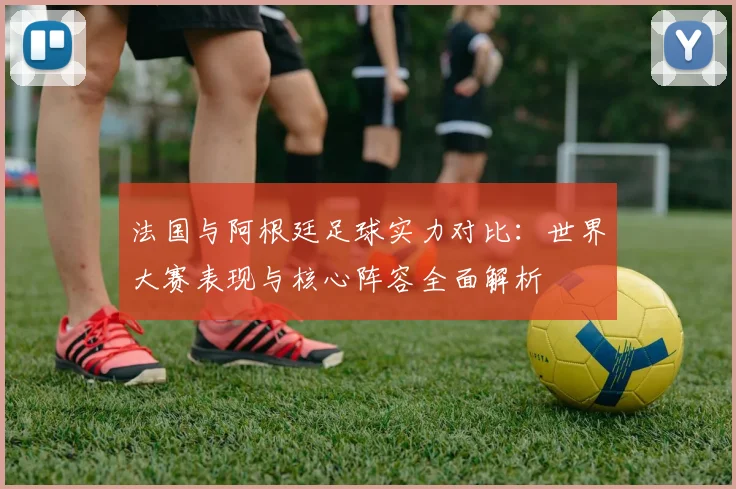 法国与阿根廷足球实力对比：世界大赛表现与核心阵容全面解析