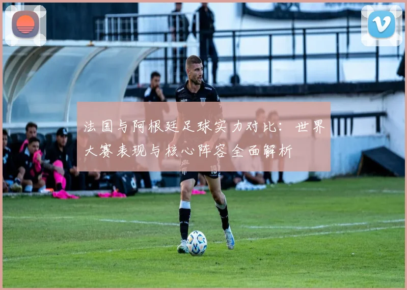 法国与阿根廷足球实力对比：世界大赛表现与核心阵容全面解析