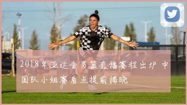 2018年亚运会男篮直播赛程出炉 中国队小组赛看点提前揭晓