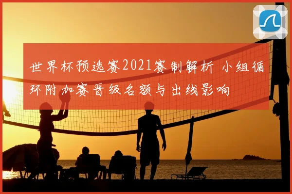 世界杯预选赛2021赛制解析 小组循环附加赛晋级名额与出线影响