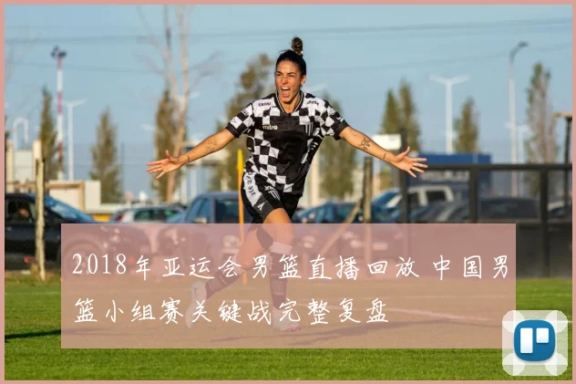 2018年亚运会男篮直播回放 中国男篮小组赛关键战完整复盘