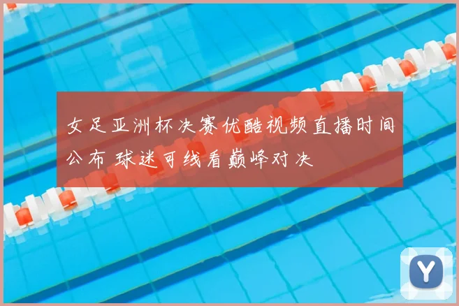 女足亚洲杯决赛优酷视频直播时间公布 球迷可线看巅峰对决
