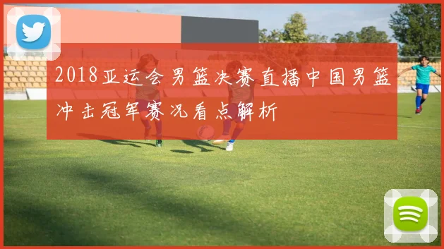 2018亚运会男篮决赛直播中国男篮冲击冠军赛况看点解析