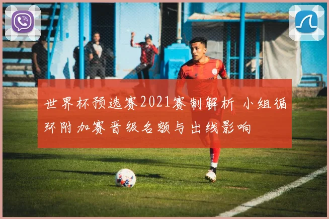 世界杯预选赛2021赛制解析 小组循环附加赛晋级名额与出线影响