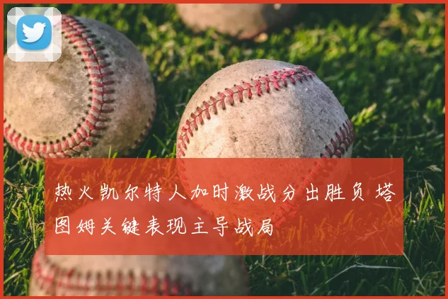 热火凯尔特人加时激战分出胜负 塔图姆关键表现主导战局