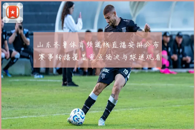 山东齐鲁体育频道线直播安排公布 赛事转播覆盖重点场次与球迷观看需求