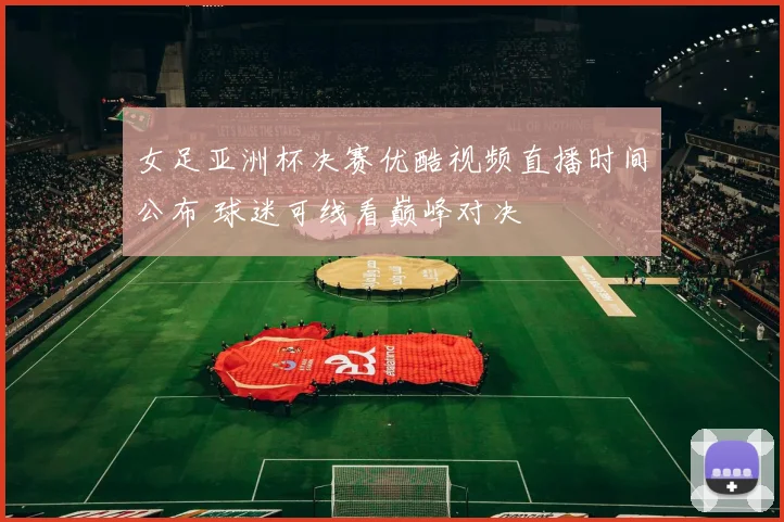 女足亚洲杯决赛优酷视频直播时间公布 球迷可线看巅峰对决
