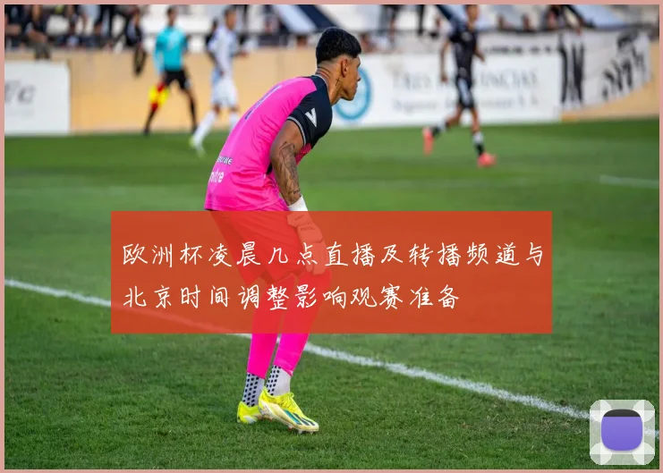 欧洲杯凌晨几点直播及转播频道与北京时间调整影响观赛准备