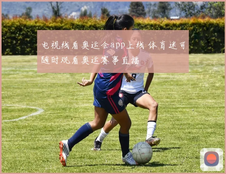电视线看奥运会app上线 体育迷可随时观看奥运赛事直播